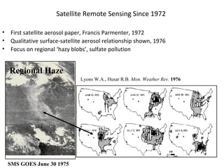 Satellite Remote Sensing Since 1972
•
•
•

First satellite aerosol paper, Francis Parmenter, 1972
Qualitative surface-satellite aerosol relationship shown, 1976
Focus on regional ‘hazy blobs’, sulfate pollution

Regional Haze
Lyons W.A., Husar R.B. Mon. Weather Rev. 1976

SMS GOES June 30 1975

 