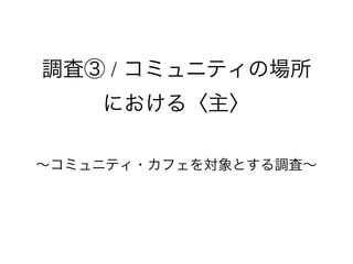 調査③ / コミュニティの場所
における〈主〉
∼コミュニティ・カフェを対象とする調査∼
 