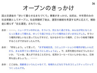 オープンのきっかけ
36
赤井： ･･････、ニュータウンの中には、そういう、何となく過ごせる、みんなが何となくぶ
らっと集まって喋れる、ゆっくり過ごせるっていう場所はございませんでした。そうい
う場所が欲しいなと思ってたんですけど、なかなかそういう場所、こういう地域で確保
することができなかったんです。
赤井： 「何をしよう」って言って、「まず地域交流、コミュニケーションの場所が欲しいんだ
から、まぁお茶ぐらい飲めるようにしましょうよ」。で、お茶を飲むのはどうしたらい
いか、「じゃあ、素人ができることだから、紅茶かコーヒーぐらいしかないねぇ、日本
茶も出しましょう」、･･････
赤井： ここはね、高齢者というんじゃなくて、地域の人どなたでものコミュニティっていって
つくったんです。
国土交通省の「歩いて暮らせるまちづくり」事業がきっかけ。当初は、半年間のみの
社会実験としてオープン。社会実験終了後は、運営の継続を希望する声に応えて、補助
金に頼らず「自主運営」されている。
 