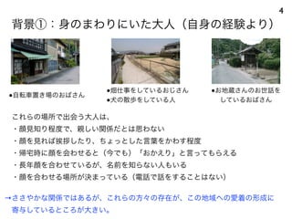 これらの場所で出会う大人は、
・顔見知り程度で、親しい関係だとは思わない
・顔を見れば挨拶したり、ちょっとした言葉をかわす程度
・帰宅時に顔を会わせると（今でも）「おかえり」と言ってもらえる
・長年顔を合わせているが、名前を知らない人もいる
・顔を合わせる場所が決まっている（電話で話をすることはない）
→ささやかな関係ではあるが、これらの方々の存在が、この地域への愛着の形成に
 寄与しているところが大きい。
●自転車置き場のおばさん
●畑仕事をしているおじさん
●犬の散歩をしている人
背景①：身のまわりにいた大人（自身の経験より）
4
●お地蔵さんのお世話を
しているおばさん
 