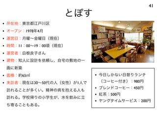 とぽす
41
• 所在地：東京都江戸川区
• オープン：1978年4月
• 運営日：月曜∼金曜日（現在）
• 時間：11：00∼19：00頃（現在）
• 運営者：白根良子さん
• 建物：知人に設計を依頼し、自宅の敷地の一
画に新築
• 面積：約65㎡
• 来訪者：現在は30∼50代の人（女性）が1人で
訪れることが多くい。精神の病を抱える人も
訪れる。学校帰りの小学生が、水を飲みに立
ち寄ることもある。
• 今日しかない日替りランチ
（コーヒー付き）：980円
• ブレンドコーヒー：450円
• 紅茶：500円
• ヤングタイムサービス：200円
 