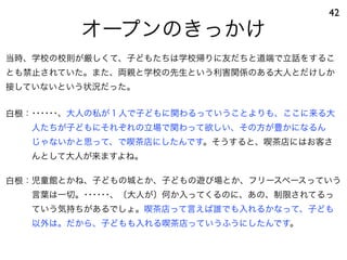 オープンのきっかけ
42
白根：･･････、大人の私が１人で子どもに関わるっていうことよりも、ここに来る大
人たちが子どもにそれぞれの立場で関わって欲しい、その方が豊かになるん
じゃないかと思って、で喫茶店にしたんです。そうすると、喫茶店にはお客さ
んとして大人が来ますよね。
白根：児童館とかね、子どもの城とか、子どもの遊び場とか、フリースペースっていう
言葉は一切。･･････、〔大人が〕何か入ってくるのに、あの、制限されてるっ
ていう気持ちがあるでしょ。喫茶店って言えば誰でも入れるかなって、子ども
以外は。だから、子どもも入れる喫茶店っていうふうにしたんです。
当時、学校の校則が厳しくて、子どもたちは学校帰りに友だちと道端で立話をするこ
とも禁止されていた。また、両親と学校の先生という利害関係のある大人とだけしか
接していないという状況だった。
 