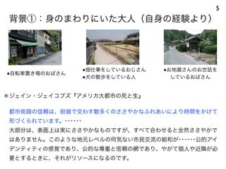 ＊ジェイン・ジェイコブズ『アメリカ大都市の死と生』
都市街路の信頼は、街頭で交わす数多くのささやかなふれあいにより時間をかけて
形づくられています。･･････
大部分は、表面上は実にささやかなものですが、すべて合わせると全然ささやかで
はありません。このような地元レベルの何気ない市民交流の総和が･･････公的アイ
デンティティの感覚であり、公的な尊重と信頼の網であり、やがて個人や近隣が必
要とするときに、それがリソースになるのです。
背景①：身のまわりにいた大人（自身の経験より）
5
●自転車置き場のおばさん
●畑仕事をしているおじさん
●犬の散歩をしている人
●お地蔵さんのお世話を
しているおばさん
 