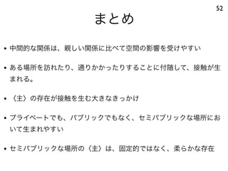 まとめ
52
• 中間的な関係は、親しい関係に比べて空間の影響を受けやすい
• ある場所を訪れたり、通りかかったりすることに付随して、接触が生
まれる。
• 〈主〉の存在が接触を生む大きなきっかけ
• プライベートでも、パブリックでもなく、セミパブリックな場所にお
いて生まれやすい
• セミパブリックな場所の〈主〉は、固定的ではなく、柔らかな存在
 