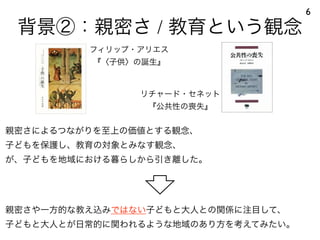 背景②：親密さ / 教育という観念
6
フィリップ・アリエス
『〈子供〉の誕生』
リチャード・セネット
『公共性の喪失』
親密さによるつながりを至上の価値とする観念、
子どもを保護し、教育の対象とみなす観念、
が、子どもを地域における暮らしから引き離した。
親密さや一方的な教え込みではない子どもと大人との関係に注目して、
子どもと大人とが日常的に関われるような地域のあり方を考えてみたい。
 