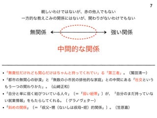 中間的な関係
7
無関係 強い関係
親しいわけではないが、赤の他人でもない
一方的な教えこみの関係にはないが、関わりがないわけでもない
•「無責任だけれども関心だけはちゃんと持ってくれてい」る「第三者」。（鷲田清一）
•「都市の無関心の砂漠」と「無数の小市民の排他的な家庭」との中間にある「社交という
もう一つの関わりかた」。（山崎正和）
•「自分と単に弱く結びついている人々」〔＝「弱い紐帯」〕が、「自分のまだ持っていな
い就業情報」をもたらしてくれる。（ グラノヴェター）
•「斜めの関係」〔＝「叔父−甥（ないしは叔母−姪）的関係」〕。（笠原嘉）
 