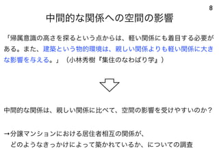 中間的な関係への空間の影響
8
「帰属意識の高さを探るという点からは、軽い関係にも着目する必要が
ある。また、建築という物的環境は、親しい関係よりも軽い関係に大き
な影響を与える。」（小林秀樹『集住のなわばり学』）
中間的な関係は、親しい関係に比べて、空間の影響を受けやすいのか？
→分譲マンションにおける居住者相互の関係が、
 どのようなきっかけによって築かれているか、についての調査
 