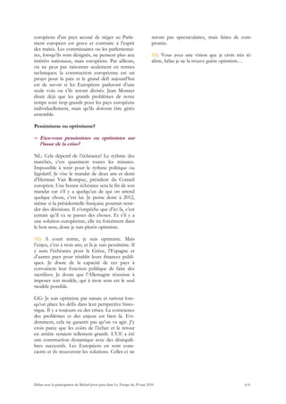 européens d’un pays accusé de siéger au Parle-                             seront pas spectaculaires, mais faites de com-
ment européen est grave et contraire à l’esprit                            promis.
des traités. Les commissaires ou les parlementai-
res, lorsqu’ils sont désignés, ne pensent plus aux                         MJ: Vous avez une vision que je crois très ré-
intérêts nationaux, mais européens. Par ailleurs,                          aliste, hélas je ne la trouve guère optimiste…
on ne peut pas raisonner seulement en termes
techniques; la construction européenne est un
projet pour la paix et le grand défi aujourd’hui
est de savoir si les Européens parleront d’une
seule voix ou s’ils seront divisés. Jean Monnet
disait déjà que les grands problèmes de notre
temps sont trop grands pour les pays européens
individuellement, mais qu’ils doivent être gérés
ensemble.

Pessimisme ou optimisme?

– Etes-vous pessimistes ou optimistes sur
  l’issue de la crise?

NL: Cela dépend de l’échéance! Le rythme des
marchés, c’est quasiment toutes les minutes.
Impossible à tenir pour le rythme politique ou
législatif. Je vise le mandat de deux ans et demi
d’Herman Van Rompuy, président du Conseil
européen. Une bonne échéance sera la fin de son
mandat car s’il y a quelqu’un de qui on attend
quelque chose, c’est lui. Je pense donc à 2012,
même si la présidentielle française pourrait retar-
der des décisions. Il n’empêche que d’ici là, c’est
certain qu’il va se passer des choses. Et s’il y a
une solution européenne, elle ira forcément dans
le bon sens, donc je suis plutôt optimiste.

MJ: A court terme, je suis optimiste. Mais
l’enjeu, c’est à trois ans, et là je suis pessimiste. Il
y aura l’échéance pour la Grèce, l’Espagne et
d’autres pays pour rétablir leurs finances publi-
ques. Je doute de la capacité de ces pays à
convaincre leur fonction publique de faire des
sacrifices. Je doute que l’Allemagne réussisse à
imposer son modèle, qui à mon sens est le seul
modèle possible.

GG: Je suis optimiste par nature et surtout lors-
qu’on place les défis dans leur perspective histo-
rique. Il y a toujours eu des crises. La conscience
des problèmes et des enjeux est bien là. Evi-
demment, cela ne garantit pas qu’on va agir. J’y
crois parce que les coûts de l’échec et le retour
en arrière seraient tellement grands. L’UE a été
une construction dynamique avec des déséquili-
bres successifs. Les Européens en sont cons-
cients et ils trouveront les solutions. Celles-ci ne




Débat avec la participation de Michel Juvet paru dans Le Temps du 29 mai 2010                                        6/6
 
