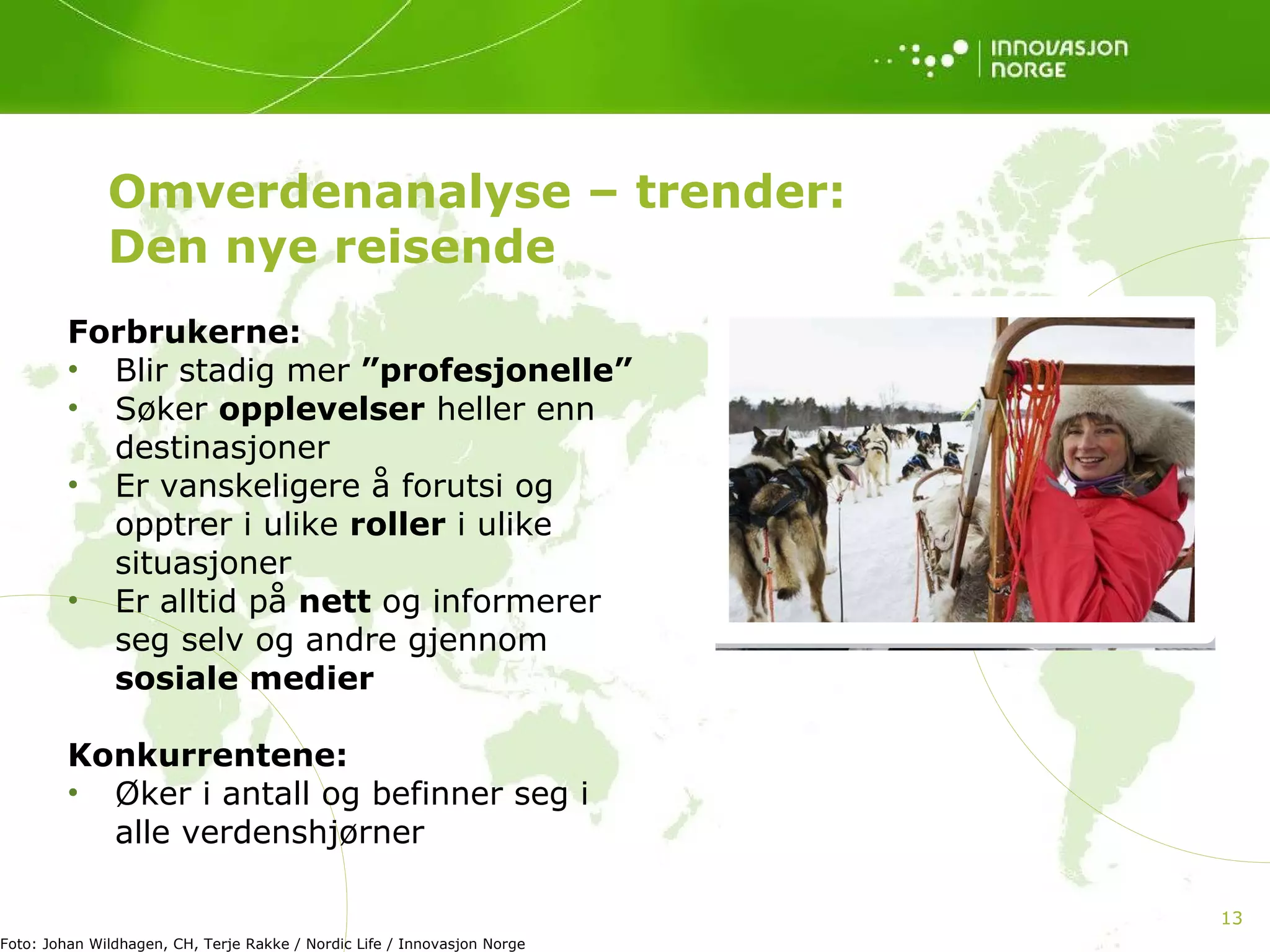 Forbrukerne: Blir stadig mer  ”profesjonelle” Søker  opplevelser  heller enn destinasjoner  Er vanskeligere å forutsi og opptrer i ulike  roller  i ulike situasjoner  Er alltid på  nett  og informerer seg selv og andre gjennom  sosiale medier Konkurrentene: Øker i antall og befinner seg i alle verdenshjørner Omverdenanalyse – trender: Den nye reisende Foto: Johan Wildhagen, CH, Terje Rakke / Nordic Life / Innovasjon Norge  
