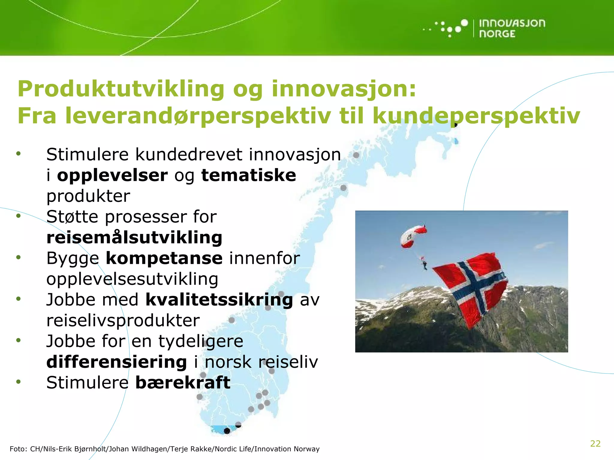 Produktutvikling og innovasjon:  Fra leverandørperspektiv til kundeperspektiv Stimulere kundedrevet innovasjon i  opplevelser  og  tematiske  produkter Støtte prosesser for  reisemålsutvikling   Bygge  kompetanse  innenfor opplevelsesutvikling Jobbe med  kvalitetssikring  av reiselivsprodukter Jobbe for en tydeligere  differensiering  i norsk reiseliv Stimulere  bærekraft Foto: CH/Nils-Erik Bjørnholt/Johan Wildhagen/Terje Rakke/Nordic Life/Innovation Norway 