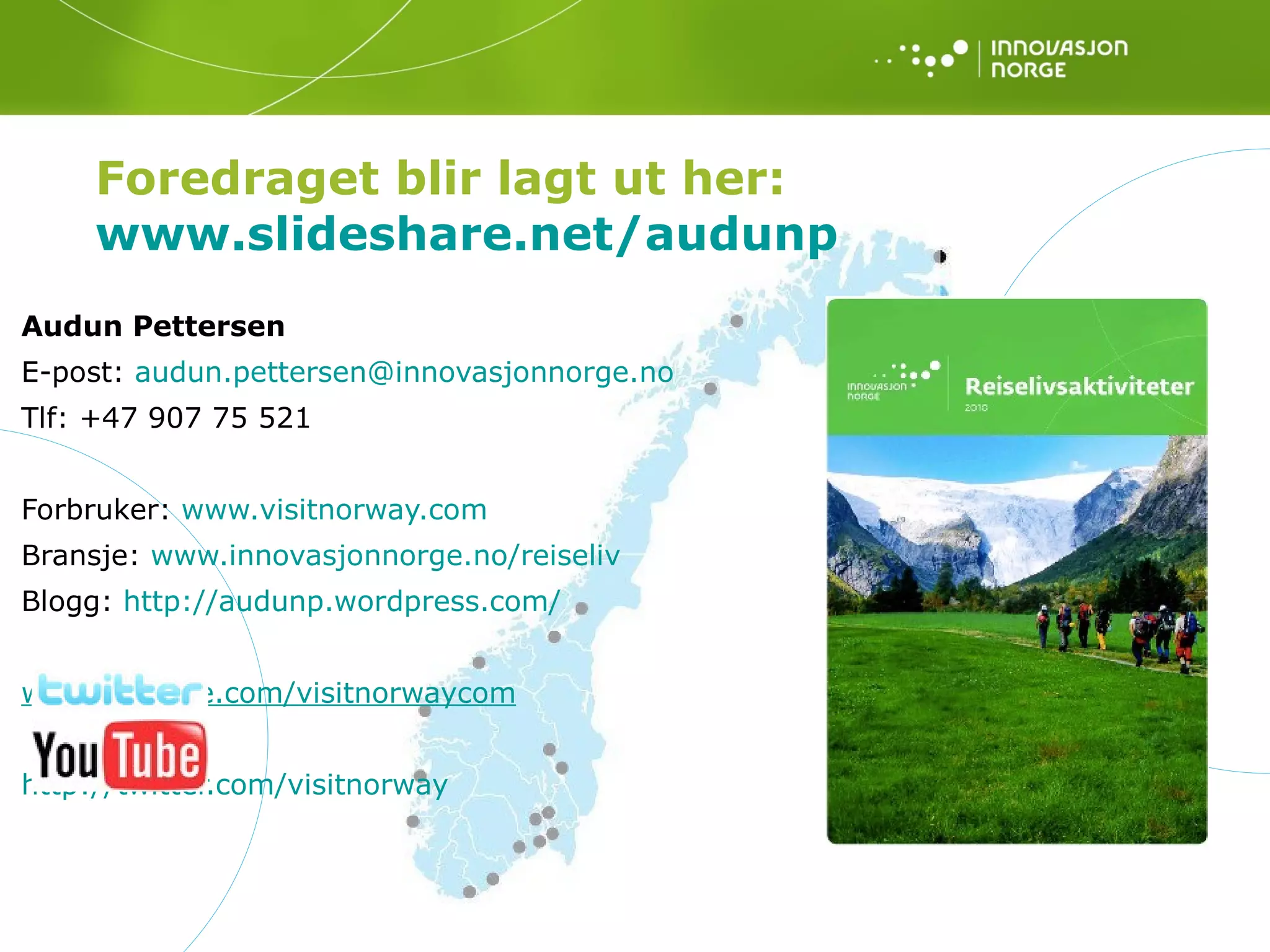 Audun Pettersen E-post:  [email_address]   Tlf:  +47 907 75 521 Forbruker:  www.visitnorway.com Bransje:  www.innovasjonnorge.no/reiseliv Blogg:  http://audunp.wordpress.com/ 			 www.youtube.com/visitnorwaycom http://twitter.com/visitnorway Foredraget blir lagt ut her: www.slideshare.net/audunp   