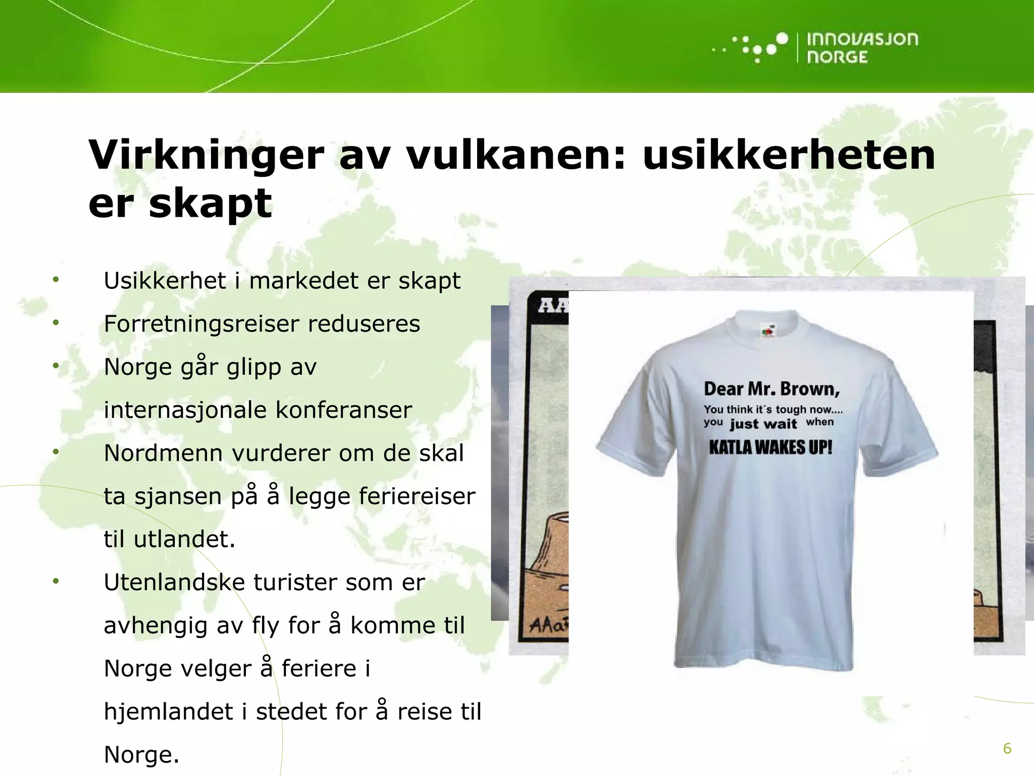 Virkninger av vulkanen: usikkerheten er skapt Usikkerhet i markedet er skapt Forretningsreiser reduseres Norge går glipp av internasjonale konferanser Nordmenn vurderer om de skal ta sjansen på å legge feriereiser til utlandet.  Utenlandske turister som er avhengig av fly for å komme til Norge velger å feriere i hjemlandet i stedet for å reise til Norge.  
