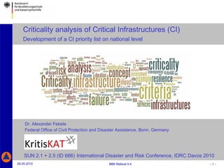 Dr. Alexander Fekete   Federal Office of Civil Protection and Disaster Assistance, Bonn, Germany Criticality analysis of Critical Infrastructures (CI)    Development of a CI priority list on national level SUN 2.1 + 2.5 (ID 666)   International Disaster and Risk Conference, IDRC Davos 2010 