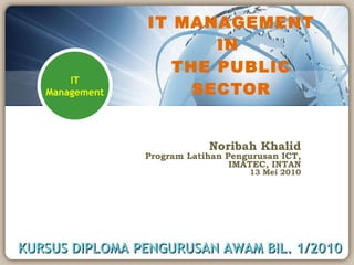 IT MANAGEMENT IN  THE PUBLIC SECTOR Noribah Khalid Program Latihan Pengurusan ICT, IMATEC, INTAN 13 Mei 2010 KURSUS DIPLOMA PENGURUSAN AWAM BIL. 1/2010 