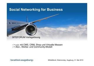 Social Networking for Business




       SITEFORUM Verlagslösung


       - > u.a. mit CMS, CRM, Shop und Virtuelle Messen
       - > Abo-, Werbe- und Community-Modell




Page    1
                                         #WebMonA, Webmonday, Augsburg, 31. Mai 2010
 