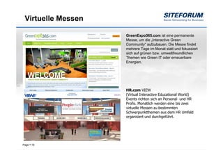 Virtuelle Messen

                    GreenExpo365.com ist eine permanente
                    Messe, um die „Interactive Green
                    Community“ aufzubauen. Die Messe findet
                    mehrere Tage im Monat statt und fokussiert
                    sich auf grünen bzw. umweltfreundlichen
                    Themen wie Green IT oder erneuerbare
                    Energien.




                    HR.com VIEW
                    (Virtual Interactive Educational World)
                    Events richten sich an Personal- und HR
                    Profis. Monatlich werden eine bis zwei
                    virtuelle Messen zu bestimmten
                    Schwerpunktthemen aus dem HR Umfeld
                    organisiert und durchgeführt.




Page   16
 