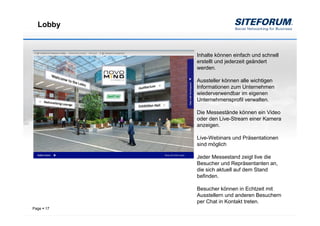 Lobby


            Inhalte können einfach und schnell
            erstellt und jederzeit geändert
            werden.

            Aussteller können alle wichtigen
            Informationen zum Unternehmen
            wiederverwendbar im eigenen
            Unternehmensprofil verwalten.

            Die Messestände können ein Video
            oder den Live-Stream einer Kamera
            anzeigen.

            Live-Webinars und Präsentationen
            sind möglich

            Jeder Messestand zeigt live die
            Besucher und Repräsentanten an,
            die sich aktuell auf dem Stand
            befinden.

            Besucher können in Echtzeit mit
            Ausstellern und anderen Besuchern
            per Chat in Kontakt treten.
Page   17
 