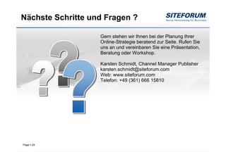Nächste Schritte und Fragen ?

                   Gern stehen wir Ihnen bei der Planung Ihrer
                   Online-Strategie beratend zur Seite. Rufen Sie
                   uns an und vereinbaren Sie eine Präsentation,
                   Beratung oder Workshop.

                   Karsten Schmidt, Channel Manager Publisher
                   karsten.schmidt@siteforum.com
                   Web: www.siteforum.com
                   Telefon: +49 (361) 666 15810




Page   24
 
