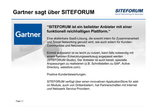 Gartner sagt über SITEFORUM

           “SITEFORUM ist ein beliebter Anbieter mit einer
           funktionell reichhaltigen Plattform.“
           Eine skalierbare SaaS-Lösung, die sowohl intern für Zusammenarbeit
           und Social Networking genutzt wird, wie auch extern für Kunden-
           Communities und Netzwerke.

           Einmal aufgesetzt ist es leicht zu nutzen, kann falls notwendig mit
           einem flexiblen Entwicklungswerkzeug angepasst werden
           (SITEFORUM Studio). Der Anbieter ist auch bereit, spezielle
           Anpassungen zu realisieren (z.B. Schnittstellen zu SAP, Active
           Directory, salesfore.com).

           Positive Kundenbewertungen.

           SITEFORUM verfügt über einen innovativen ApplicationStore für add-
           on Module, auch von Drittanbietern, hat Partnerschaften mit Internet
           und Netzwerk Service Providern.



Page   7
 