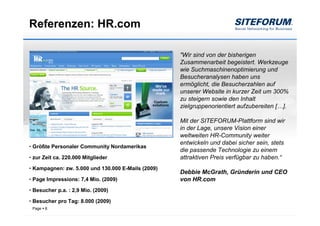 Referenzen: HR.com

                                                    "Wir sind von der bisherigen
                                                    Zusammenarbeit begeistert. Werkzeuge
                                                    wie Suchmaschinenoptimierung und
                                                    Besucheranalysen haben uns
                                                    ermöglicht, die Besucherzahlen auf
                                                    unserer Website in kurzer Zeit um 300%
                                                    zu steigern sowie den Inhalt
                                                    zielgruppenorientiert aufzubereiten […].

                                                    Mit der SITEFORUM-Plattform sind wir
                                                    in der Lage, unsere Vision einer
                                                    weltweiten HR-Community weiter
                                                    entwickeln und dabei sicher sein, stets
• Größte Personaler Community Nordamerikas
                                                    die passende Technologie zu einem
• zur Zeit ca. 220.000 Mitglieder                   attraktiven Preis verfügbar zu haben.“
• Kampagnen: zw. 5.000 und 130.000 E-Mails (2009)
                                                    Debbie McGrath, Gründerin und CEO
• Page Impressions: 7,4 Mio. (2009)                 von HR.com
• Besucher p.a. : 2,9 Mio. (2009)

• Besucher pro Tag: 8.000 (2009)
 Page   8
 