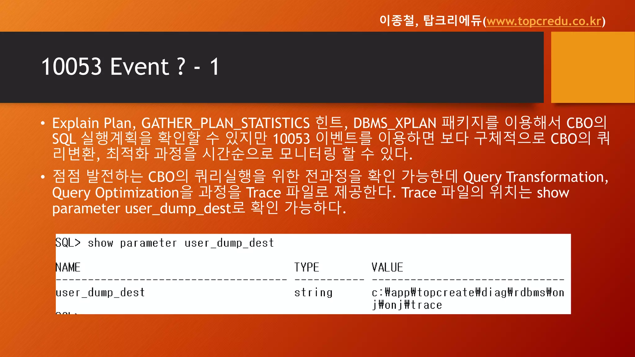 10053 Event ? - 1
• Explain Plan, GATHER_PLAN_STATISTICS 힌트, DBMS_XPLAN 패키지를 이용해서 CBO의
SQL 실행계획을 확인할 수 있지만 10053 이벤트를 이용하면 보다 구체적으로 CBO의 쿼
리변환, 최적화 과정을 시간순으로 모니터링 할 수 있다.
• 점점 발전하는 CBO의 쿼리실행을 위한 전과정을 확인 가능한데 Query Transformation,
Query Optimization을 과정을 Trace 파일로 제공한다. Trace 파일의 위치는 show
parameter user_dump_dest로 확인 가능하다.
이종철, 탑크리에듀(www.topcredu.co.kr)
 