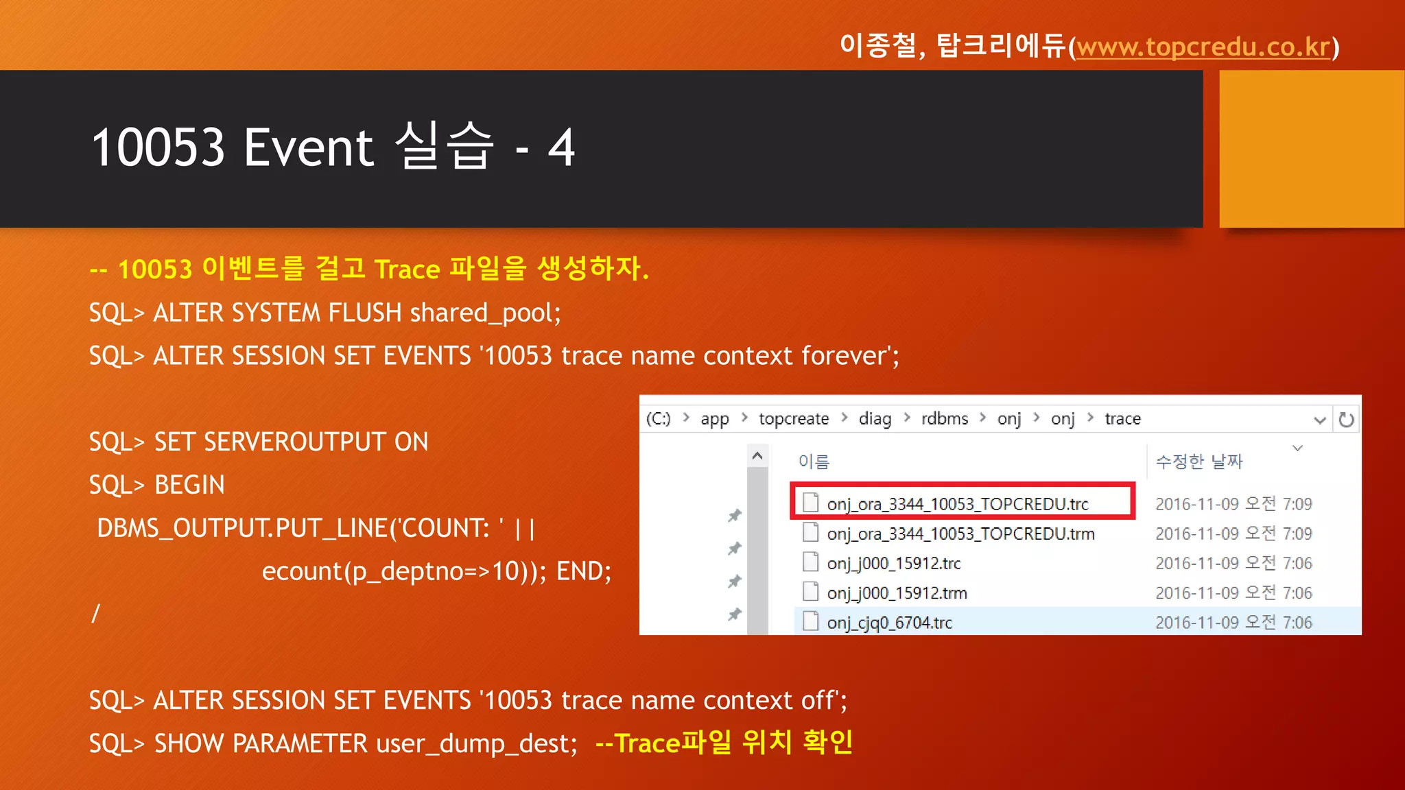 10053 Event 실습 - 4
-- 10053 이벤트를 걸고 Trace 파일을 생성하자.
SQL> ALTER SYSTEM FLUSH shared_pool;
SQL> ALTER SESSION SET EVENTS '10053 trace name context forever';
SQL> SET SERVEROUTPUT ON
SQL> BEGIN
DBMS_OUTPUT.PUT_LINE('COUNT: ' ||
ecount(p_deptno=>10)); END;
/
SQL> ALTER SESSION SET EVENTS '10053 trace name context off';
SQL> SHOW PARAMETER user_dump_dest; --Trace파일 위치 확인
이종철, 탑크리에듀(www.topcredu.co.kr)
 