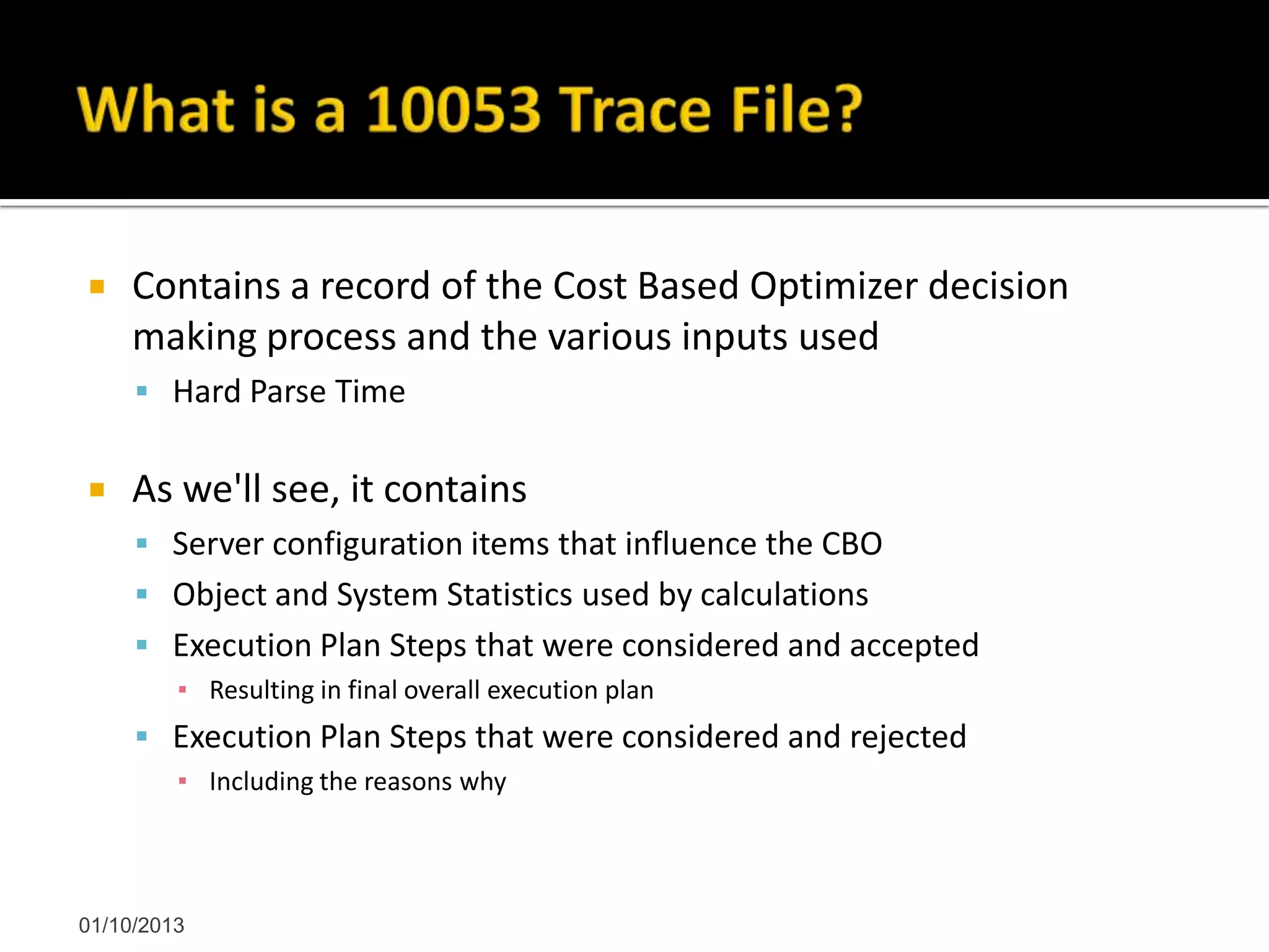  Contains a record of the Cost Based Optimizer decision
making process and the various inputs used
 Hard Parse Time
 As we'll see, it contains
 Server configuration items that influence the CBO
 Object and System Statistics used by calculations
 Execution Plan Steps that were considered and accepted
▪ Resulting in final overall execution plan
 Execution Plan Steps that were considered and rejected
▪ Including the reasons why
01/10/2013
 