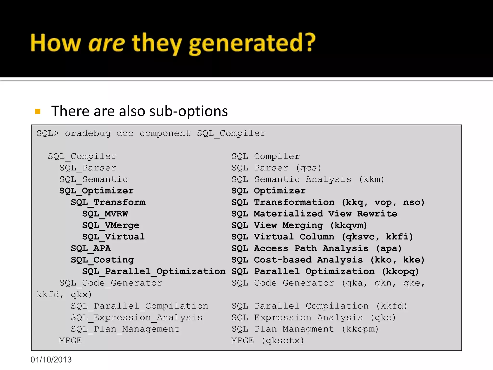  There are also sub-options
01/10/2013
SQL> oradebug doc component SQL_Compiler
SQL_Compiler SQL Compiler
SQL_Parser SQL Parser (qcs)
SQL_Semantic SQL Semantic Analysis (kkm)
SQL_Optimizer SQL Optimizer
SQL_Transform SQL Transformation (kkq, vop, nso)
SQL_MVRW SQL Materialized View Rewrite
SQL_VMerge SQL View Merging (kkqvm)
SQL_Virtual SQL Virtual Column (qksvc, kkfi)
SQL_APA SQL Access Path Analysis (apa)
SQL_Costing SQL Cost-based Analysis (kko, kke)
SQL_Parallel_Optimization SQL Parallel Optimization (kkopq)
SQL_Code_Generator SQL Code Generator (qka, qkn, qke,
kkfd, qkx)
SQL_Parallel_Compilation SQL Parallel Compilation (kkfd)
SQL_Expression_Analysis SQL Expression Analysis (qke)
SQL_Plan_Management SQL Plan Managment (kkopm)
MPGE MPGE (qksctx)
 