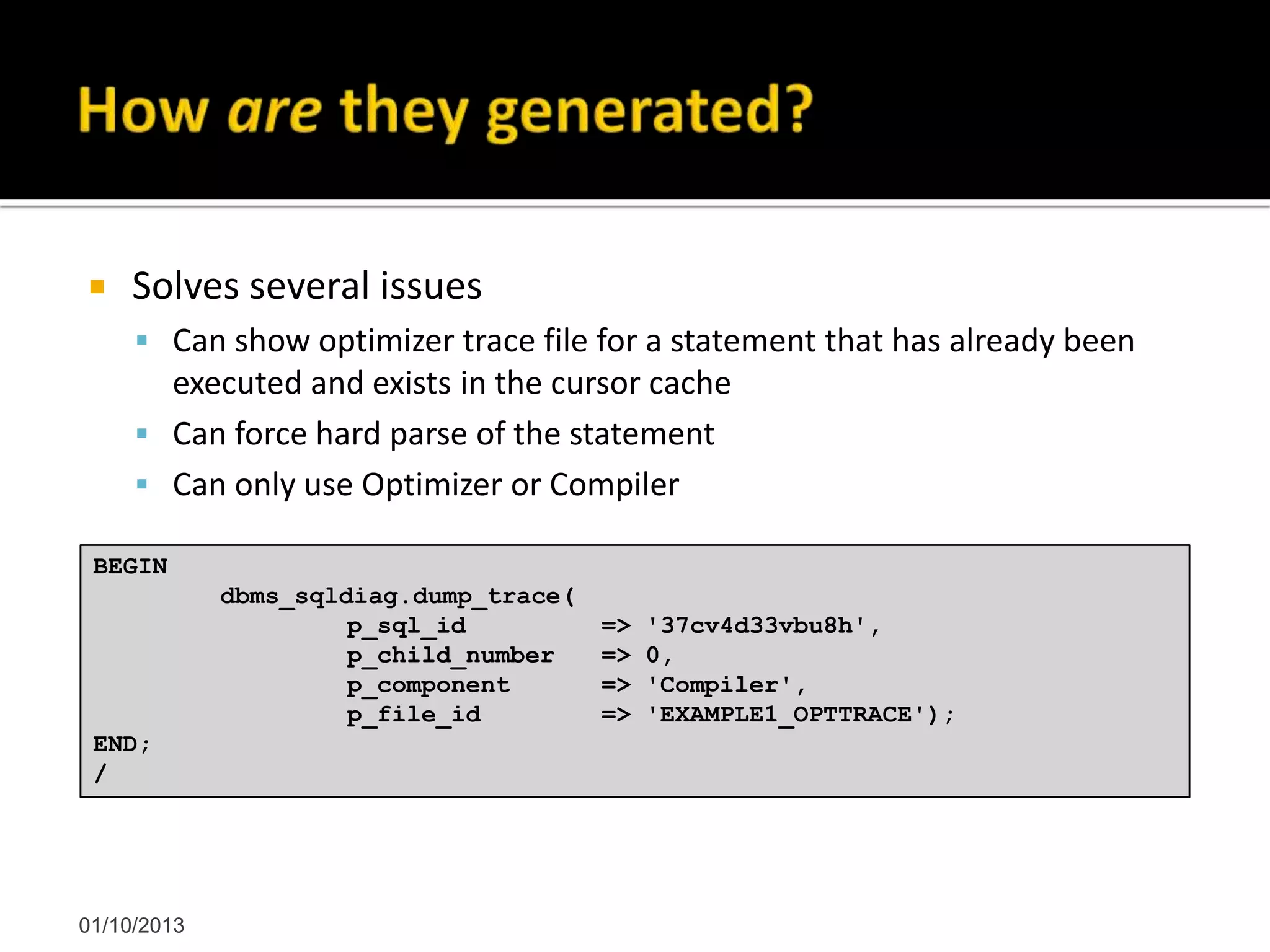  Solves several issues
 Can show optimizer trace file for a statement that has already been
executed and exists in the cursor cache
 Can force hard parse of the statement
 Can only use Optimizer or Compiler
01/10/2013
BEGIN
dbms_sqldiag.dump_trace(
p_sql_id => '37cv4d33vbu8h',
p_child_number => 0,
p_component => 'Compiler',
p_file_id => 'EXAMPLE1_OPTTRACE');
END;
/
 