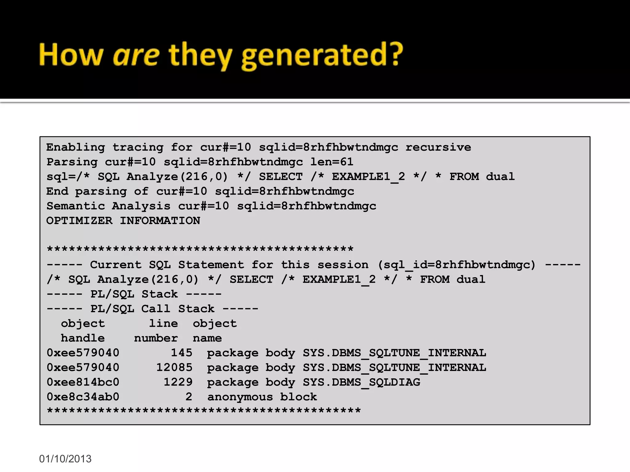 01/10/2013
Enabling tracing for cur#=10 sqlid=8rhfhbwtndmgc recursive
Parsing cur#=10 sqlid=8rhfhbwtndmgc len=61
sql=/* SQL Analyze(216,0) */ SELECT /* EXAMPLE1_2 */ * FROM dual
End parsing of cur#=10 sqlid=8rhfhbwtndmgc
Semantic Analysis cur#=10 sqlid=8rhfhbwtndmgc
OPTIMIZER INFORMATION
******************************************
----- Current SQL Statement for this session (sql_id=8rhfhbwtndmgc) -----
/* SQL Analyze(216,0) */ SELECT /* EXAMPLE1_2 */ * FROM dual
----- PL/SQL Stack -----
----- PL/SQL Call Stack -----
object line object
handle number name
0xee579040 145 package body SYS.DBMS_SQLTUNE_INTERNAL
0xee579040 12085 package body SYS.DBMS_SQLTUNE_INTERNAL
0xee814bc0 1229 package body SYS.DBMS_SQLDIAG
0xe8c34ab0 2 anonymous block
*******************************************
 
