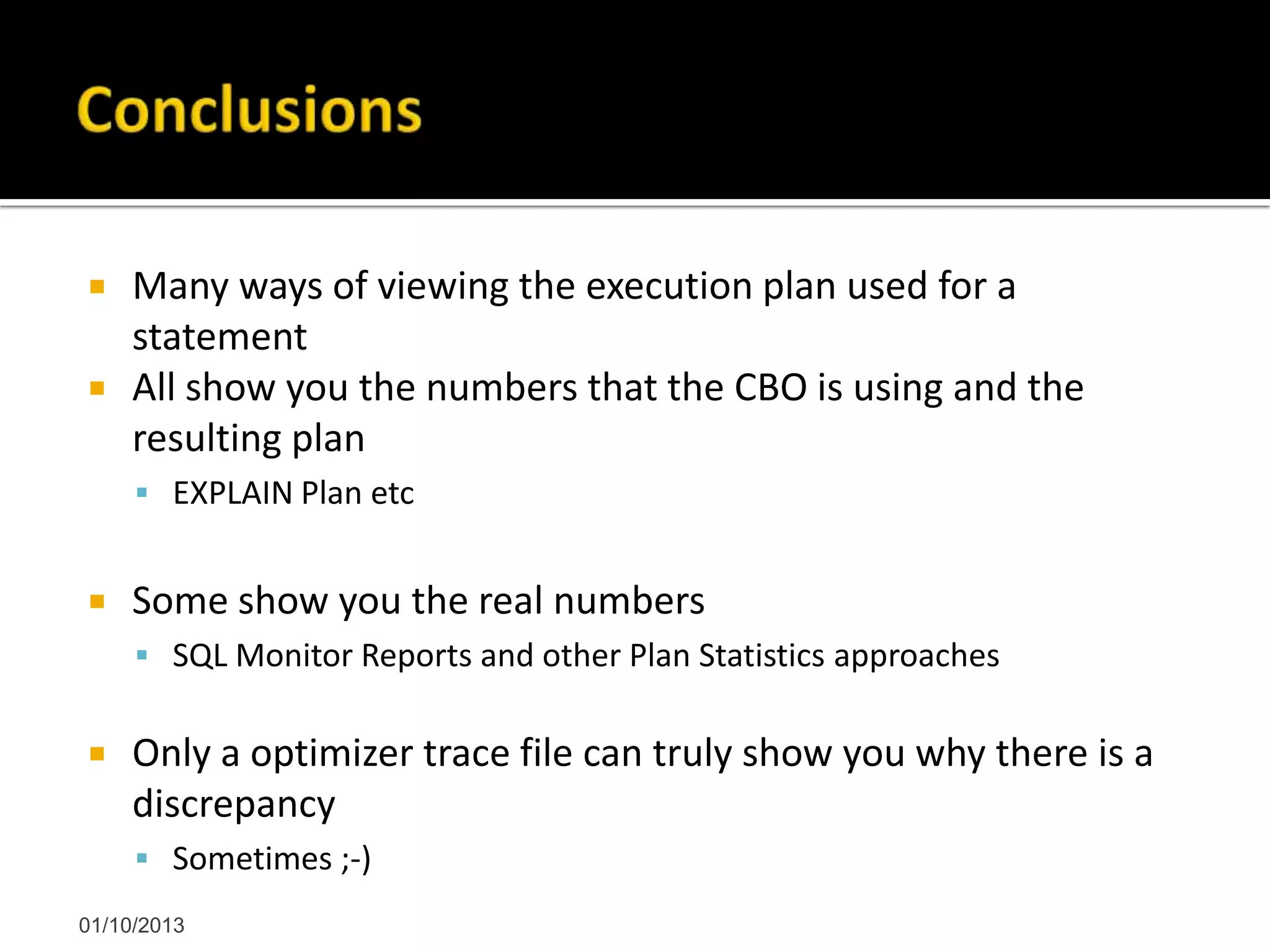  Many ways of viewing the execution plan used for a
statement
 All show you the numbers that the CBO is using and the
resulting plan
 EXPLAIN Plan etc
 Some show you the real numbers
 SQL Monitor Reports and other Plan Statistics approaches
 Only a optimizer trace file can truly show you why there is a
discrepancy
 Sometimes ;-)
01/10/2013
 