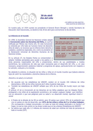 30 de abril
Día del niño
LOS NIÑOS NO SON OBJETOS...
SINO SUJETOS DE DERECHOS
En nuestro país, en 1924 cuando era presidente el General Álvaro Obregón y siendo Secretario de
Educación José Vasconcelos, se destinó el día 30 de abril para conmemorar el día del Niño.
La infancia en el mundo
En 1990, la Asamblea General de Naciones Unidas adoptó
la Convención sobre los Derechos del Niño, la cual fue
ratificada por México ese mismo año. En esta Convención
se entiende por niño todo ser humano menor de dieciocho
años de edad y se reconoce que la infancia tiene derecho a
cuidados y asistencia especiales, tal y como se proclamó en
la Declaración Universal de Derechos Humanos de las
Naciones Unidas.
En su artículo 27, los Estados Partes se comprometen a
adoptar medidas apropiadas para ayudar a los padres y a
otras personas responsables del niño a proporcionar, dentro de sus posibilidades y medios
económicos, las condiciones de vida que sean necesarias para el desarrollo del niño, y, en caso
necesario, proporcionarán asistencia material y programas de apoyo, particularmente con respecto a
la nutrición, vestuario y la vivienda.
No obstante lo anterior, la situación de los niños y niñas en el mundo muestra que todavía estamos
lejos de cubrir las necesidades y derechos básicos de la infancia.
Derecho a la salud y la nutrición
• De acuerdo con las estadísticas de UNICEF, existen en el mundo 155 millones de niños
desnutridos y 28% de los niños menores de 5 años muestran bajo peso
• También las estadísticas de UNICEF señalan que 16% de los niños del mundo nacen con bajo
peso
El artículo 32 de la Convención de los Derechos de los Niños establece que los Estados Partes
protegerán a los niños de la explotación económica y de realizar cualquier trabajo que interfiera
con su educación o que sea peligroso para su salud o su desarrollo mental, espiritual moral o
social.
• A finales de la década de los 90 se estimó, para 30 países que cubren 35% de la población que
vive en países en vías de desarrollo, que 19% de los niños y niñas de 5 a 14 años trabajan;
3% corresponde a trabajo remunerado y el resto se trata de trabajo destinado a la familia y el
hogar, lo cual es más común en las áreas rurales que en las urbanas (Estadísticas de UNICEF)
• Se estima que cada año 1.2 millones de menores de edad son víctimas de trata de personas en
todo el mundo (OIT)
Recordar es volver a vivir
Pepe pecas pica papas con un pico, con un
pico pica papas Pepe pecas.
Cuando cuentes cuentos, cuenta cuántos
cuentos cuentas; cuenta cuántos cuentos
cuentas, cuando cuentos cuentes
Fui al perejil y me emperejilé; para
desemperejilarme ¿cómo me
desemperejilaré?
 