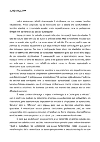 3 JUSTIFICATIVA

Incluir alunos com deficiência na escola é, atualmente, um dos maiores desafios
educacionais. Neste propósito, faz-se necessário que a escola crie oportunidades e
também viabilize à comunidade escolar, mais especificamente para os professores,
romper com as barreiras da sala de aula regular.
Nesse processo de Inclusão educacional muitas barreiras já foram derrubadas. O
fato de o aluno estar em sala de aula é a principal delas. Mas é importante ressaltar que
estar na escola não significa que esse aluno foi incluído. Faz-se necessário que ele
participe do processo educacional e que seja aceito por todos como alguém que, apesar
das limitações, aprende. Por isso, a participação desse aluno nas atividades escolares
deve ser estimulada, oferecendo-se os recursos necessários para que ele se sinta capaz
de dar respostas significativas. A preocupação com a aprendizagem desse “aluno
especial” deve ser alvo de discussão, como a de qualquer outro aluno da escola, tendo
em vista que a pessoa com deficiência estará, como os demais, aprendendo a
desenvolver suas potencialidades.
Em contrapartida, precisamos identificar o que mais tem sido impedimento para
que esses “alunos especiais” adquiram os conhecimentos acadêmicos. Será que a escola
é de fato inclusiva? O prédio possui acessibilidade? O currículo está adequado? A forma
de ensinar está condizente com a necessidade apresentada? Essas são algumas
barreiras físicas e espaciais, mas é importante pontuar que o grande impasse se encontra
nas barreiras atitudinais. As barreiras que estão nas mentes das pessoas são as mais
difíceis de derrubar.
É nesse contexto que surge o projeto “A Informação é a Chave para a Inclusão”,
com o objetivo de quebrar, ou pelo menos amenizar, essas barreiras que se levantam, em
sua maioria, pela desinformação. O processo de inclusão é um processo de aprendizado.
Conviver com o “diferente” abre espaço para que as barreiras atitudinais sejam
quebradas. A comunidade escolar (alunos, funcionários, professores, pais) se sente
comprometida com o processo inclusivo e trabalham de forma integrada, desmistificando
opiniões e colocando em prática os princípios que ora se encontram fossilizados.
É claro que ainda há um longo caminho a ser percorrido em prol da inclusão das
pessoas com deficiência nas escolas, mas ao darmos o primeiro passo tudo se torna mais
viável e executável. Os professores são peças fundamentais nesse processo de
transformação; daí a necessidade de serem pesquisadores e executores daquilo em que

 