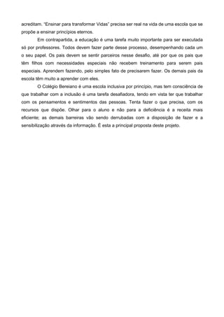 acreditam. “Ensinar para transformar Vidas” precisa ser real na vida de uma escola que se
propõe a ensinar princípios eternos.
Em contrapartida, a educação é uma tarefa muito importante para ser executada
só por professores. Todos devem fazer parte desse processo, desempenhando cada um
o seu papel. Os pais devem se sentir parceiros nesse desafio, até por que os pais que
têm filhos com necessidades especiais não recebem treinamento para serem pais
especiais. Aprendem fazendo, pelo simples fato de precisarem fazer. Os demais pais da
escola têm muito a aprender com eles.
O Colégio Bereiano é uma escola inclusiva por princípio, mas tem consciência de
que trabalhar com a inclusão é uma tarefa desafiadora, tendo em vista ter que trabalhar
com os pensamentos e sentimentos das pessoas. Tenta fazer o que precisa, com os
recursos que dispõe. Olhar para o aluno e não para a deficiência é a receita mais
eficiente; as demais barreiras vão sendo derrubadas com a disposição de fazer e a
sensibilização através da informação. É esta a principal proposta deste projeto.

 