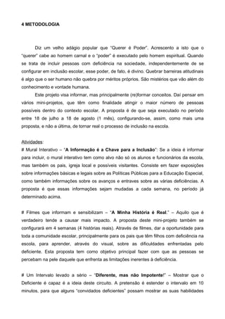4 METODOLOGIA

Diz um velho adágio popular que “Querer é Poder”. Acrescento a isto que o
“querer” cabe ao homem carnal e o “poder” é executado pelo homem espiritual. Quando
se trata de incluir pessoas com deficiência na sociedade, independentemente de se
configurar em inclusão escolar, esse poder, de fato, é divino. Quebrar barreiras atitudinais
é algo que o ser humano não quebra por méritos próprios. São mistérios que vão além do
conhecimento e vontade humana.
Este projeto visa informar, mas principalmente (re)formar conceitos. Daí pensar em
vários mini-projetos, que têm como finalidade atingir o maior número de pessoas
possíveis dentro do contexto escolar. A proposta é de que seja executado no período
entre 18 de julho a 18 de agosto (1 mês), configurando-se, assim, como mais uma
proposta, e não a última, de tornar real o processo de inclusão na escola.
Atividades:
# Mural Interativo – “A Informação é a Chave para a Inclusão”: Se a ideia é informar
para incluir, o mural interativo tem como alvo não só os alunos e funcionários da escola,
mas também os pais, igreja local e possíveis visitantes. Consiste em fazer exposições
sobre informações básicas e legais sobre as Políticas Públicas para a Educação Especial,
como também informações sobre os avanços e entraves sobre as várias deficiências. A
proposta é que essas informações sejam mudadas a cada semana, no período já
determinado acima.
# Filmes que informam e sensibilizam – “A Minha História é Real.” – Aquilo que é
verdadeiro tende a causar mais impacto. A proposta deste mini-projeto também se
configurará em 4 semanas (4 histórias reais). Através de filmes, dar a oportunidade para
toda a comunidade escolar, principalmente para os pais que têm filhos com deficiência na
escola, para aprender, através do visual, sobre as dificuldades enfrentadas pelo
deficiente. Esta proposta tem como objetivo principal fazer com que as pessoas se
percebam na pele daquele que enfrenta as limitações inerentes à deficiência.
# Um Intervalo levado a sério – “Diferente, mas não Impotente!” – Mostrar que o
Deficiente é capaz é a ideia deste circuito. A pretensão é estender o intervalo em 10
minutos, para que alguns “convidados deficientes” possam mostrar as suas habilidades

 