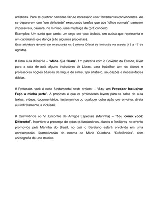 artísticas. Para se quebrar barreiras faz-se necessário usar ferramentas convincentes. Ao
se depararem com “um deficiente” executando tarefas que aos “olhos normais” parecem
impossíveis, causará, no mínimo, uma mudança de (pré)conceito.
Exemplos: Um surdo que canta, um cego que toca teclado, um autista que representa e
um cadeirante que dança (são algumas propostas).
Esta atividade deverá ser executada na Semana Oficial de Inclusão na escola (13 a 17 de
agosto).
# Uma aula diferente – “Mãos que falam”. Em parceria com o Governo do Estado, levar
para a sala de aula alguns instrutores de Libras, para trabalhar com os alunos e
professores noções básicas da língua de sinais, tipo alfabeto, saudações e necessidades
diárias.
# Professor, você é peça fundamental neste projeto! – “Sou um Professor Inclusivo;
Faço a minha parte”. A proposta é que os professores levem para as salas de aula
textos, vídeos, documentários, testemunhos ou qualquer outra ação que envolva, direta
ou indiretamente, a inclusão.
# Culminância no VI Encontro de Amigos Especiais (Marinha) – “Sou como você:
Diferente!”. Incentivar a presença de todos os funcionários, alunos e familiares no evento
promovido pela Marinha do Brasil, no qual o Bereiano estará envolvido em uma
apresentação. Dramatização do poema de Mário Quintana, “Deficiências”, com
coreografia de uma música.

 