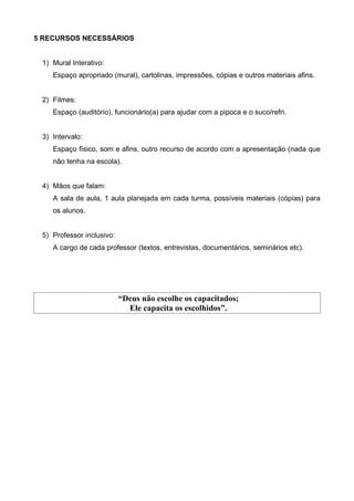 5 RECURSOS NECESSÁRIOS
1) Mural Interativo:
Espaço apropriado (mural), cartolinas, impressões, cópias e outros materiais afins.
2) Filmes:
Espaço (auditório), funcionário(a) para ajudar com a pipoca e o suco/refri.
3) Intervalo:
Espaço físico, som e afins, outro recurso de acordo com a apresentação (nada que
não tenha na escola).
4) Mãos que falam:
A sala de aula, 1 aula planejada em cada turma, possíveis materiais (cópias) para
os alunos.
5) Professor inclusivo:
A cargo de cada professor (textos, entrevistas, documentários, seminários etc).

“Deus não escolhe os capacitados;
Ele capacita os escolhidos”.

 