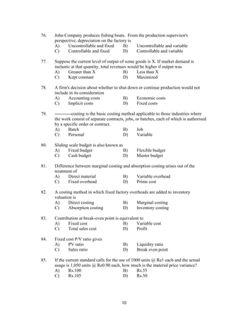 76. John Company produces fishing boats. From the production supervisor's
perspective, depreciation on the factory is
A) Uncontrollable and fixed B) Uncontrollable and variable
C) Controllable and fixed D) Controllable and variable
77. Suppose the current level of output of some goods is X. If market demand is
inelastic at that quantity, total revenues would be higher if output was
A) Greater than X B) Less than X
C) Kept constant D) Maximized
78. A firm's decision about whether to shut down or continue production would not
include in its consideration
A) Accounting costs B) Economic costs
C) Implicit costs D) Fixed costs
79. -----------costing is the basic costing method applicable to those industries where
the work consist of separate contracts, jobs, or batches, each of which is authorised
by a specific order or contract.
A) Batch B) Job
C) Personal D) Variable
80. Sliding scale budget is also known as
A) Fixed budget B) Flexible budget
C) Cash budget D) Master budget
81. Difference between marginal costing and absorption costing arises out of the
treatment of
A) Direct material B) Variable overhead
C) Fixed overhead D) Prime cost
82. A costing method in which fixed factory overheads are added to inventory
valuation is
A) Direct costing B) Marginal costing
C) Absorption costing D) Inventory costing
83. Contribution at break-even point is equivalent to
A) Fixed cost B) Variable cost
C) Total sales cost D) Profit
84. Fixed cost P/V ratio gives
A) PV ratio B) Liquidity ratio
C) Sales ratio D) Break even point
85. If the current standard calls for the use of 1000 units @ Re1 each and the actual
usage is 1,050 units @ Re0.90 each, how much is the material price variance?
A) Rs.100 B) Rs.55
C) Rs.105 D) Rs.50
10
 