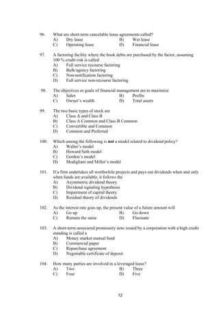 96. What are short-term cancelable lease agreements called?
A) Dry lease B) Wet lease
C) Operating lease D) Financial lease
97. A factoring facility where the book debts are purchased by the factor, assuming
100 % credit risk is called
A) Full service recourse factoring
B) Bulk/agency factoring
C) Non-notification factoring
D) Full service non-recourse factoring
98. The objectives or goals of financial management are to maximize
A) Sales B) Profits
C) Owner’s wealth D) Total assets
99. The two basic types of stock are
A) Class A and Class B
B) Class A Common and Class B Common
C) Convertible and Common
D) Common and Preferred
100. Which among the following is not a model related to dividend policy?
A) Walter’s model
B) Howard Seth model
C) Gordon’s model
D) Modigliani and Miller’s model
101. If a firm undertakes all worthwhile projects and pays out dividends when and only
when funds are available, it follows the
A) Asymmetric dividend theory
B) Dividend signaling hypothesis
C) Impairment of capital theory
D) Residual theory of dividends
102. As the interest rate goes up, the present value of a future amount will
A) Go up B) Go down
C) Remain the same D) Fluctuate
103. A short-term unsecured promissory note issued by a corporation with a high credit
standing is called a
A) Money market mutual fund
B) Commercial paper
C) Repurchase agreement
D) Negotiable certificate of deposit
104. How many parties are involved in a leveraged lease?
A) Two B) Three
C) Four D) Five
12
 