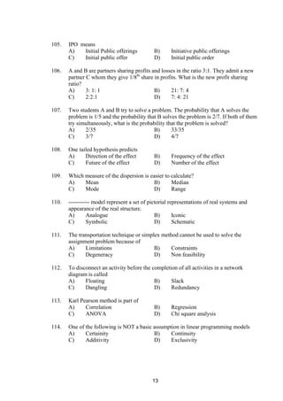 105. IPO means
A) Initial Public offerings B) Initiative public offerings
C) Initial public offer D) Initial public order
106. A and B are partners sharing profits and losses in the ratio 3:1. They admit a new
partner C whom they give 1/8th
share in profits. What is the new profit sharing
ratio?
A) 3: 1: 1 B) 21: 7: 4
C) 2:2:1 D) 7: 4: 21
107. Two students A and B try to solve a problem. The probability that A solves the
problem is 1/5 and the probability that B solves the problem is 2/7. If both of them
try simultaneously, what is the probability that the problem is solved?
A) 2/35 B) 33/35
C) 3/7 D) 4/7
108. One tailed hypothesis predicts
A) Direction of the effect B) Frequency of the effect
C) Future of the effect D) Number of the effect
109. Which measure of the dispersion is easier to calculate?
A) Mean B) Median
C) Mode D) Range
110. ----------- model represent a set of pictorial representations of real systems and
appearance of the real structure.
A) Analogue B) Iconic
C) Symbolic D) Schematic
111. The transportation technique or simplex method cannot be used to solve the
assignment problem because of
A) Limitations B) Constraints
C) Degeneracy D) Non feasibility
112. To disconnect an activity before the completion of all activities in a network
diagram is called
A) Floating B) Slack
C) Dangling D) Redundancy
113. Karl Pearson method is part of
A) Correlation B) Regression
C) ANOVA D) Chi square analysis
114. One of the following is NOT a basic assumption in linear programming models
A) Certainity B) Continuity
C) Additivity D) Exclusivity
13
 