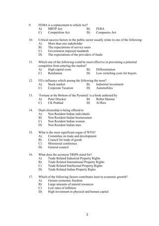 9. FEMA is a replacement to which Act?
A) MRTP Act B) FERA
C) Competition Act D) Companies Act
10. Critical success factors in the public sector usually relate to one of the following:
A) More than one stakeholder
B) The expectations of service users
C) Government imposed standards
D) The expectations of the providers of funds
11. Which one of the following could be most effective in preventing a potential
competitor from entering the market?
A) High capital costs B) Differentiation
C) Retaliation D) Low switching costs for buyers
12. FII s influence which among the following the most?
A) Stock market B) Industrial investment
C) Corporate Taxation D) Automobiles
13. ‘Fortune at the Bottom of the Pyramid’ is a book authored by
A) Peter Drucker B) Robin Sharma
C) CK Prahlad D) Al Ries
14. Dual citizenship is being offered to
A) Non Resident Indian individuals
B) Non Resident Indian businessmen
C) Non Resident Indian women
D) Non Resident Indian men
15. What is the most significant organ of WTO?
A) Committee on trade and development
B) Council for trade of goods
C) Ministerial conference
D) General council
16. What does the acronym TRIPS stand for?
A) Trade Related Industrial Property Rights
B) Trade Related International Property Rights
C) Trade Related Intellectual Property Rights
D) Trade Related Indian Property Rights
17. Which of the following factors contributes least to economic growth?
A) Greater economic freedom
B) Large amounts of natural resources
C) Low rates of inflation
D) High investment in physical and human capital
2
 