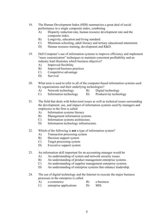 18. The Human Development Index (HDI) summarizes a great deal of social
performance in a single composite index, combining
A) Disparity reduction rate, human resource development rate and the
composite index.
B) Longevity, education and living standard.
C) Minimum schooling, adult literacy and tertiary educational attainment.
D) Human resource training, development and R&D.
19. Dell Computer’s use of information systems to improve efficiency and implement
“mass customization” techniques to maintain consistent profitability and an
industry lead illustrates which business objective?
A) Improved flexibility
B) Improved business practices
C) Competitive advantage
D) Survival
20. What term is used to refer to all of the computer-based information systems used
by organizations and their underlying technologies?
A) Network technology B) Digital technology
C) Information technology D) Productivity technology
21. The field that deals with behavioral issues as well as technical issues surrounding
the development, use, and impact of information systems used by managers and
employees in the firm is called
A) Information systems literacy
B) Management information systems.
C) Information systems architecture.
D) Information technology infrastructure.
22. Which of the following is not a type of information system?
A) Transaction processing system
B) Decision support system
C) Target processing system
D) Executive support system
.
23. An information skill important for an accounting manager would be
A) An understanding of system and network security issues.
B) An understanding of product management enterprise systems.
C) An understanding of supplier management enterprise systems.
D) An understanding of enterprise systems that enhance leadership.
24. The use of digital technology and the Internet to execute the major business
processes in the enterprise is called
A) e-commerce B) e-business
C) enterprise applications D) MIS.
3
 