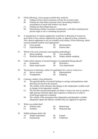 25. Of the following, a focus group would be best suited for
A) Finding out how much consumers will pay for an alarm clock.
B) Finding out what kinds of general issues surrounding children’s
consumption of snacks that mothers care about.
C) Finding out about illegal drug use.
D) Determining whether consumers would prefer a soft drink containing four
percent sugar or one is containing ten percent.
26. A manufacturer of vitamin supplements would like to determine if women are
more likely to buy calcium supplements in pink, as opposed to blue, containers.
This vitamin supplement is not yet available in the market. Of the following, which
research method would be most appropriate?
A) Focus groups B) Questionnaires
C) Experimentation D) Scanner data
27. Which is the most commonly used sampling methodology?
A) Quota sampling B) Area sampling
C) Stratified random sampling D) Simple random sampling
28. Under which category of research designs is Longitudinal Design placed?
A) Exploratory B) Descriptive
C) Quasi-experimental D) True experimental
29. The process of selecting a subset of a population for a survey is known as
A) Survey research B) Representation
C) Triangulation D) Sampling
30. Construct validity is best defined by
A) The generalizability of research findings to settings and populations other
than those involved in the research.
B) The validity of the inference that changes in the independent variable result
in changes in the dependent variable.
C) The fact that research participants are likely to want to be seen in a positive
light and may therefore adjust their responses or behaviour in order to
avoid being negatively evaluated.
D) The validity of the assumption that independent and dependent variables
adequately capture the abstract variables they are supposed to represent.
31. What is an ordinal data?
A) Ordinary data B) Ranked data
C) Numbers D) Measured data
32. Delphi technique deals with
A) Simple respondents B) Experts
C) Enumerators D) Celebrities
4
 
