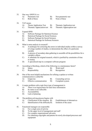 33. One way ANOVA is a
A) Parametric test B) Non parametric test
C) Both of these D) None of these
34. TAT means
A) Theme Application Test B) Thematic Application test
C) Thematic Appreciation test D) Thematic Apperception test
35. Expand SPSS
A) Software Package for Statistical Science
B) Statistical Package for Social Sciences
C) Software Package for Social Sciences
D) Statistical Package for Software Sciences
36. What is meta analysis in research?
A) A technique for correcting the errors in individual studies within a survey
of a large number of studies, to demonstrate the effect of a particular
variable
B) A process of secondary-data gathering to assemble all the possibilities for a
variable's effects
C) A substitute for original research, which is justified by constraints of time
or money
D) A specialized step in a computer software program
37. According to Herzberg, which of the following is a maintenance factor?
A) Salary B) Work itself
C) Responsibility D) Recognition
38. One of the most helpful mechanisms for refining a spoken or written
communication is called the
A) Grapevine B) Counseling service
C) Effective communication D) Complaint system
39. A major problem with a task force type of management is
A) There is no logical basis for task force information
B) Its status is too inflexible
C) Accountability
D) Lack of planning
40. The problem-solving process begins with
A) Clarification of the situation B) Establishment of alternatives
C) Identification of the difficultyD) Isolation of the cause
41. Functional managers are responsible
A) For a single area of activity
B) To the upper level of management and staff
C) For complex organizational sub-units
D) For obtaining copyrights and patents for newly developed processes and
equipment
5
 