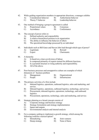 42. While guiding organization members in appropriate directions, a manager exhibits
A) Consideration behavior B) Authoritarian behavior
C) Theory Y behavior D) Leadership behavior
43. One method of bringing a group to agreement is called
A) Proportional values B) Consensus
C) Accordance D) Conformance
44. The concept of power refers to
A) Defined authority and responsibility
B) A relative hierarchical position in an organization
C) The ability to influence the behavior of others
D) The specialized knowledge possessed by an individual
45. Individuals such as Bill Gates and Steven Jobs lead through which type of power?
A) Legitimate B) Reward
C) Expert D) Charismatic
46. A hierarchy
A) Is based on a clear-cut division of labour.
B) Is composed primarily of experts trained for different functions.
C) Is a pyramid structure or rising authority and responsibility.
D) All of the above.
47. Poor business processes and unsupportive culture are examples of which
dimension of business problem
A) Management B) Organizational
C) People D) Infrastructure
48. The primary activities of a firm include
A) Inbound logistics, operations, outbound logistics, sales and marketing, and
service.
B) Inbound logistics, operations, outbound logistics, technology, and service.
C) Procurement, inbound logistics, operations, technology, and outbound
logistics.
D) Procurement, operations, technology, sales and marketing, and service.
49. Strategic planning as a broad concept consists of
A) Corporate strategy and business strategy
B) Strategy formulation and strategy implementation
C) Inputs and outputs
D) Environmental analysis and internal analysis
50. For a company seeking to implement a growth strategy, which among the
following could be a tactical option?
A) Demarketing B) Joint ventures
C) Dump strategy D) None of these
6
 