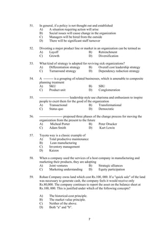 51. In general, if a policy is not thought out and established
A) A situation requiring action will arise
B) Social issues will cause change in the organization
C) Managers will be hired from the outside
D) There will be significant staff turnover
52. Divesting a major product line or market in an organization can be termed as
A) Layoff B) Retrenchment
C) Growth D) Diversification
53. What kind of strategy is adopted for reviving sick organizations?
A) Differentiation strategy B) Overall cost leadership strategy
C) Turnaround strategy D) Dependency reduction strategy
54. A --------- is a grouping of related businesses, which is amenable to composite
planning treatment
A) SKU B) SBU
C) Product unit D) Conglomeration
55. --------------------------- leadership style use charisma and enthusiasm to inspire
people to exert them for the good of the organization
A) Transactional B) Transformational
C) Status quo D) Democratic
56. --------------------- proposed three phases of the change process for moving the
organization from the present to the future
A) Micheal Porter B) Peter Drucker
C) Adam Smith D) Kurt Lewin
57. Toyota way is a classic example of
A) Total productive maintenance
B) Lean manufacturing
C) Inventory management
D) Kaizen
58. When a company used the services of a host company in manufacturing and
marketing their products, they are adopting
A) Joint ventures B) Strategic alliances
C) Marketing understanding D) Equity participation
59. Rohan Company owns land which cost Rs.100, 000. If a "quick sale" of the land
was necessary to generate cash, the company feels it would receive only
Rs.80,000. The company continues to report the asset on the balance sheet at
Rs.100, 000. This is justified under which of the following concepts?
A) The historical-cost principle.
B) The market value principle.
C) Neither of the above.
D) Both "a" and "b".
7
 