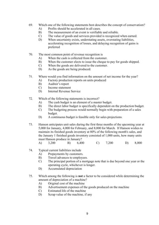 69. Which one of the following statements best describes the concept of conservatism?
A) Profits should be accelerated in all cases.
B) The measurement of an event is verifiable and reliable.
C) The value of goods and services provided is recognized when earned.
D) When uncertainty exists, understating assets, overstating liabilities,
accelerating recognition of losses, and delaying recognition of gains is
preferred
70. The most common point of revenue recognition is
A) When the cash is collected from the customer.
B) When the customer elects to issue the cheque to pay for goods shipped.
C) When the goods are delivered to the customer.
D) As the goods are being produced.
71. Where would you find information on the amount of net income for the year?
A) Factory production reports on units produced
B) Auditor’s report
C) Income statement
D) Internal Revenue Service
72. Which of the following statements is incorrect?
A) The cash budget is an element of a master budget.
B) The direct labor budget is specifically dependent on the production budget.
C) The budgeting process would normally begin with preparation of a sales
budget.
D) A continuous budget is feasible only for sales projections.
73. Hanson anticipates unit sales during the first three months of the upcoming year at
5,000 for January, 4,000 for February, and 8,000 for March. If Hanson wishes to
maintain its finished goods inventory at 80% of the following month's sales, and
the January 1 finished goods inventory consisted of 1,000 units, how many units
must Hanson produce in January?
A) 3,200 B) 6,400 C) 7,200 D) 8,000
74. Typical current liabilities include
A) Prepayments by customers.
B) Travel advances to employees.
C) The principal portion of a mortgage note that is due beyond one year or the
operating cycle, whichever is longer.
D) Accumulated depreciation
75. Which among the following is not a factor to be considered while determining the
amount of depreciation of a machine?
A) Original cost of the machine
B) Advertisement expenses of the goods produced on the machine
C) Estimated life of the machine
D) Scrap value of the machine, if any
9
 