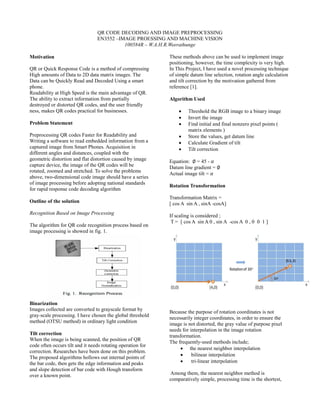 QR CODE DECODING AND IMAGE PREPROCESSING
EN3552 –IMAGE PROESSING AND MACHINE VISION
100584R – W.A.H.R.Weerathunge
Motivation
QR or Quick Response Code is a method of compressing
High amounts of Data to 2D data matrix images. The
Data can be Quickly Read and Decoded Using a smart
phone.
Readability at High Speed is the main advantage of QR.
The ability to extract information from partially
destroyed or distorted QR codes, and the user friendly
ness, makes QR codes practical for businesses.
Problem Statement
Preprocessing QR codes Faster for Readability and
Writing a software to read embedded information from a
captured image from Smart Phones. Acquisition in
different angles and distances, coupled with the
geometric distortion and flat distortion caused by image
capture device, the image of the QR codes will be
rotated, zoomed and stretched. To solve the problems
above, two-dimensional code image should have a series
of image processing before adopting national standards
for rapid response code decoding algorithm
Outline of the solution
Recognition Based on Image Processing
The algorithm for QR code recognition process based on
image processing is showed in fig. 1.
Binarization
Images collected are converted to grayscale format by
gray-scale processing. I have chosen the global threshold
method (OTSU method) in ordinary light condition
Tilt correction
When the image is being scanned, the position of QR
code often occurs tilt and it needs rotating operation for
correction. Researches have been done on this problem.
The proposed algorithms hollows out internal points of
the bar code, then gets the edge information and peaks
and slope detection of bar code with Hough transform
over a known point.
These methods above can be used to implement image
positioning, however, the time complexity is very high.
In This Project, I have used a novel processing technique
of simple datum line selection, rotation angle calculation
and tilt correction by the motivation gathered from
reference [1].
Algorithm Used
 Threshold the RGB image to a binary image
 Invert the image
 Find initial and final nonzero pixel points (
matrix elements )
 Store the values, get datum line
 Calculate Gradient of tilt
 Tilt correction
Equation: ∅ = 45 - 𝛼
Datum line gradient = ∅
Actual image tilt = 𝛼
Rotation Transformation
Transformation Matrix =
[ cos A sin A , sinA -cosA]
If scaling is considered ;
T = [ cos A sin A 0 , sin A -cos A 0 , 0 0 1 ]
Because the purpose of rotation coordinates is not
necessarily integer coordinates, in order to ensure the
image is not distorted, the gray value of purpose pixel
needs for interpolation in the image rotation
transformation.
The frequently-used methods include;
 the nearest neighbor interpolation
 bilinear interpolation
 tri-linear interpolation
Among them, the nearest neighbor method is
comparatively simple, processing time is the shortest,
 