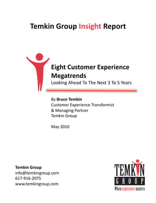 Temkin	
  Group	
  Insight	
  Report	
  



                   Eight	
  Customer	
  Experience	
  
                   Megatrends	
  
                   Looking	
  Ahead	
  To	
  The	
  Next	
  3	
  To	
  5	
  Years	
  


                   By	
  Bruce	
  Temkin	
  
                   Customer	
  Experience	
  Transformist	
  
                   &	
  Managing	
  Partner	
  
                   Temkin	
  Group	
  

                   May	
  2010	
  




Temkin	
  Group	
  
info@temkingroup.com	
  
617-­‐916-­‐2075	
  
www.temkingroup.com	
  
 