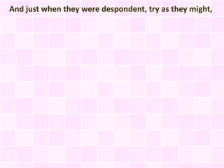 And just when they were despondent, try as they might,
 